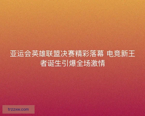 亚运会英雄联盟决赛精彩落幕 电竞新王者诞生引爆全场激情
