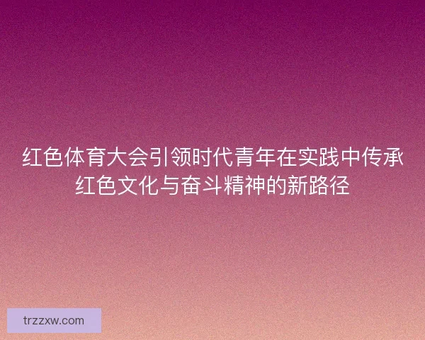红色体育大会引领时代青年在实践中传承红色文化与奋斗精神的新路径