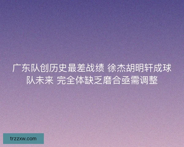 广东队创历史最差战绩 徐杰胡明轩成球队未来 完全体缺乏磨合亟需调整
